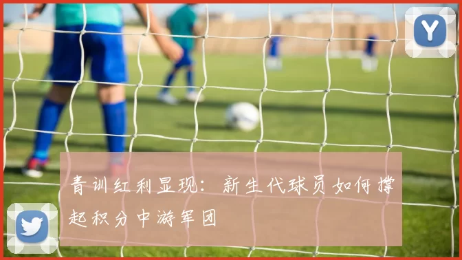 青训红利显现：新生代球员如何撑起积分中游军团