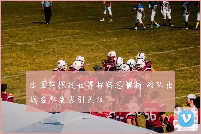 法国阿根廷世界杯阵容解析 两队出战名单看点引关注