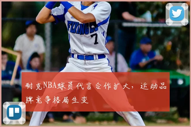 耐克NBA球员代言合作扩大，运动品牌竞争格局生变