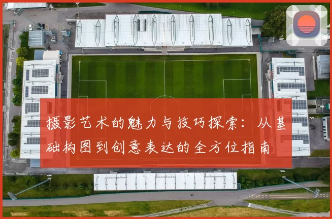 摄影艺术的魅力与技巧探索：从基础构图到创意表达的全方位指南