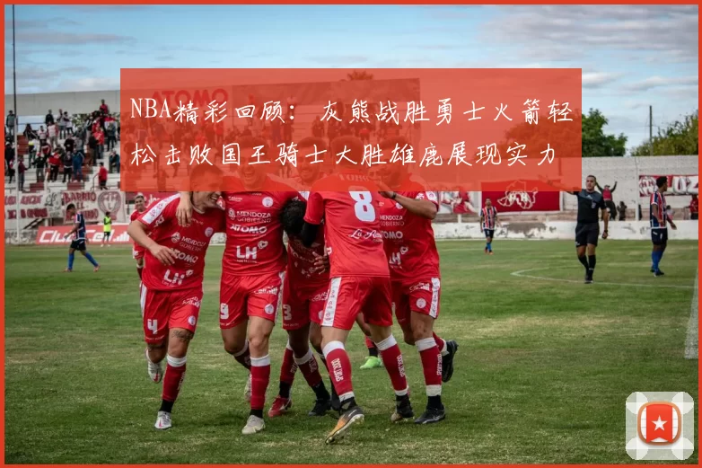 NBA精彩回顾:灰熊战胜勇士火箭轻松击败国王骑士大胜雄鹿展现实力
