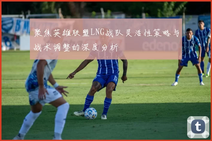 聚焦英雄联盟LNG战队灵活性策略与战术调整的深度分析