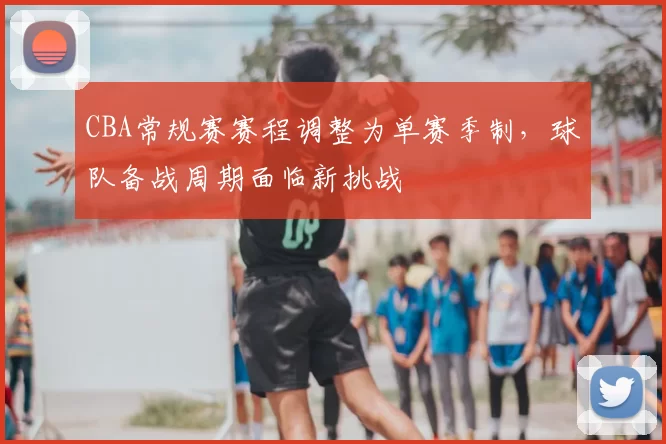 CBA常规赛赛程调整为单赛季制,球队备战周期面临新挑战