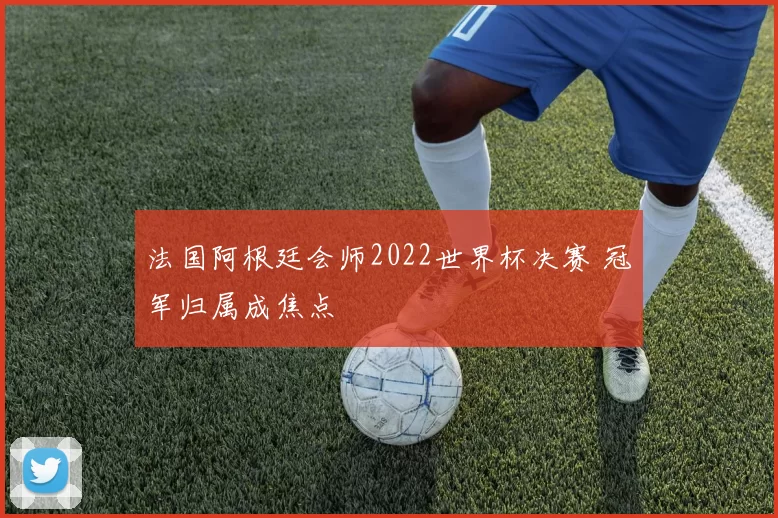 法国阿根廷会师2022世界杯决赛 冠军归属成焦点