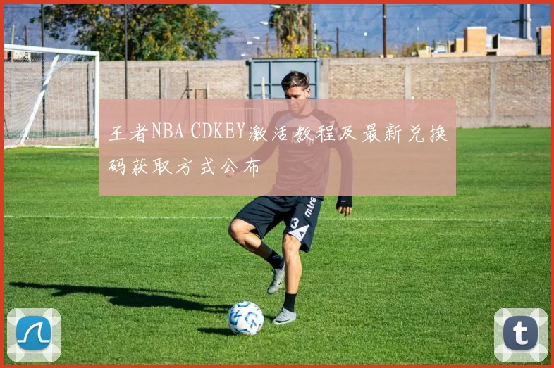 王者NBA CDKEY激活教程及最新兑换码获取方式公布