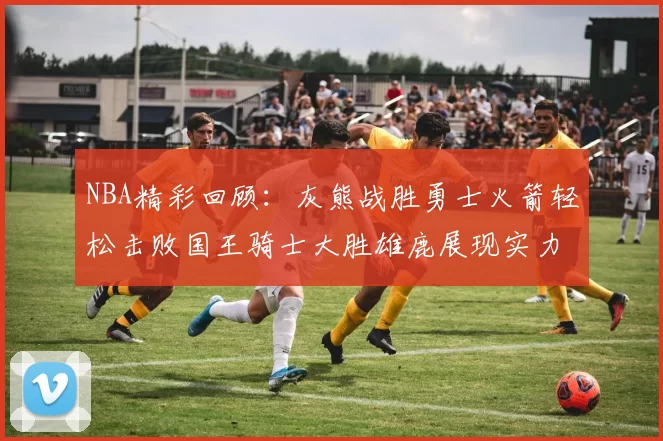 NBA精彩回顾:灰熊战胜勇士火箭轻松击败国王骑士大胜雄鹿展现实力