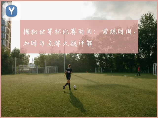 揭秘世界杯比赛时间:常规时间、加时与点球大战详解