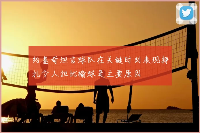 约基奇坦言球队在关键时刻表现挣扎令人担忧输球是主要原因