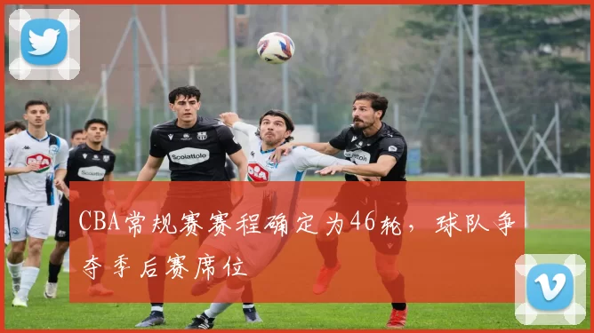 CBA常规赛赛程确定为46轮,球队争夺季后赛席位