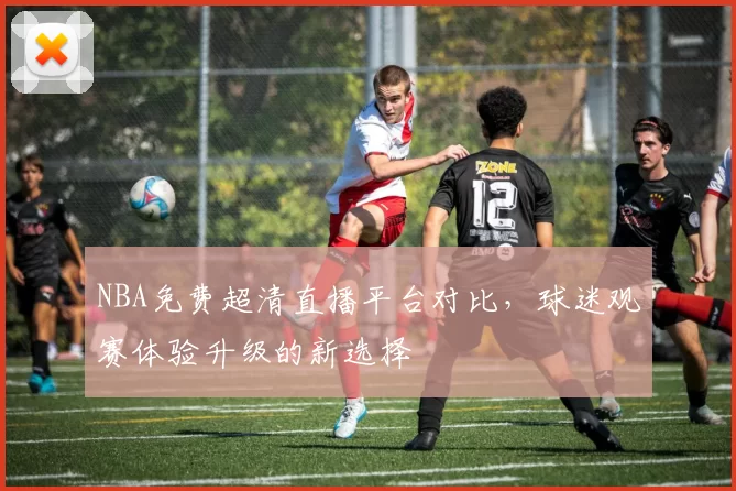 NBA免费超清直播平台对比,球迷观赛体验升级的新选择