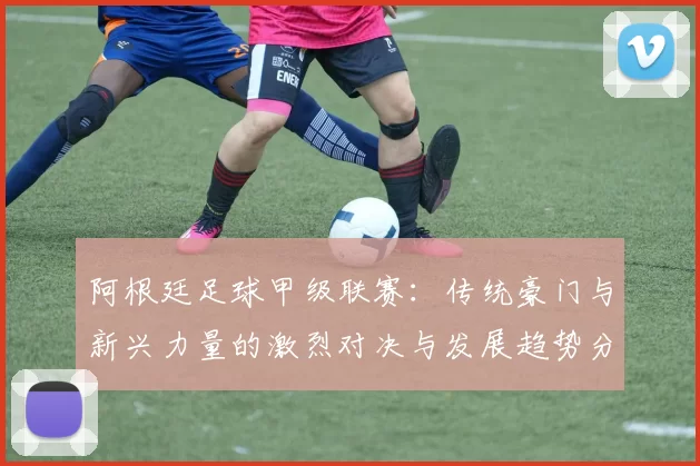 阿根廷足球甲级联赛：传统豪门与新兴力量的激烈对决与发展趋势分析