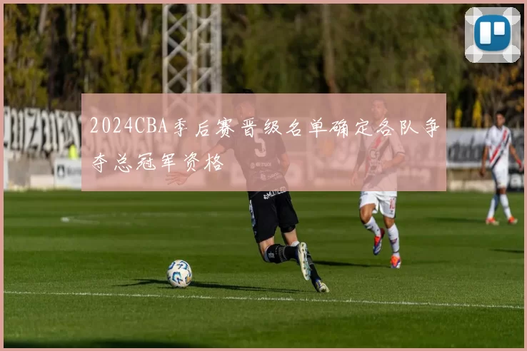2024CBA季后赛晋级名单确定各队争夺总冠军资格