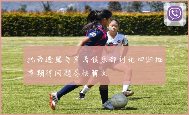 托蒂透露与罗马俱乐部讨论回归细节期待问题尽快解决