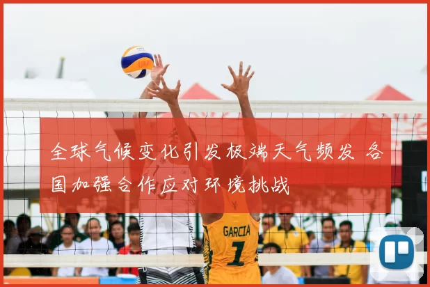 全球气候变化引发极端天气频发 各国加强合作应对环境挑战