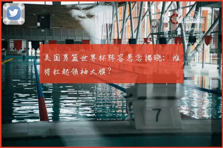 美国男篮世界杯阵容悬念揭晓：谁将扛起领袖大旗？