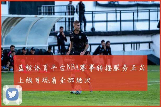 蓝鲸体育平台NBA赛事转播服务正式上线可观看全部场次