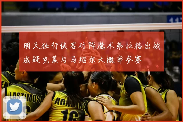 明天独行侠客对阵魔术弗拉格出战成疑克莱与马绍尔大概率参赛