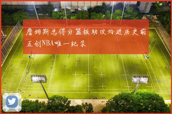 詹姆斯总得分篮板助攻均进历史前五创NBA唯一纪录
