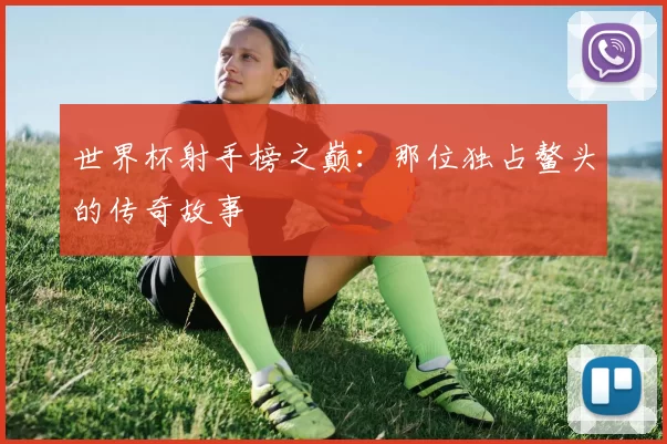 世界杯射手榜之巅:那位独占鳌头的传奇故事
