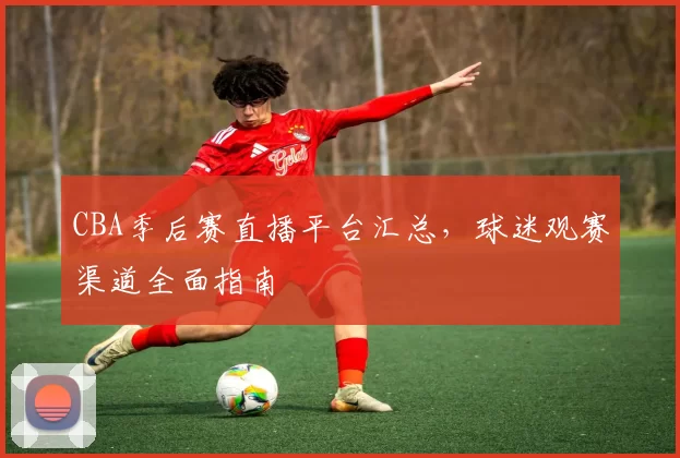 CBA季后赛直播平台汇总，球迷观赛渠道全面指南