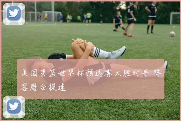美国男篮世界杯预选赛大胜对手 阵容磨合提速