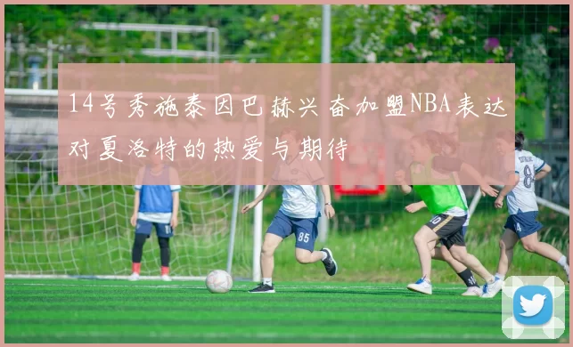 14号秀施泰因巴赫兴奋加盟NBA表达对夏洛特的热爱与期待