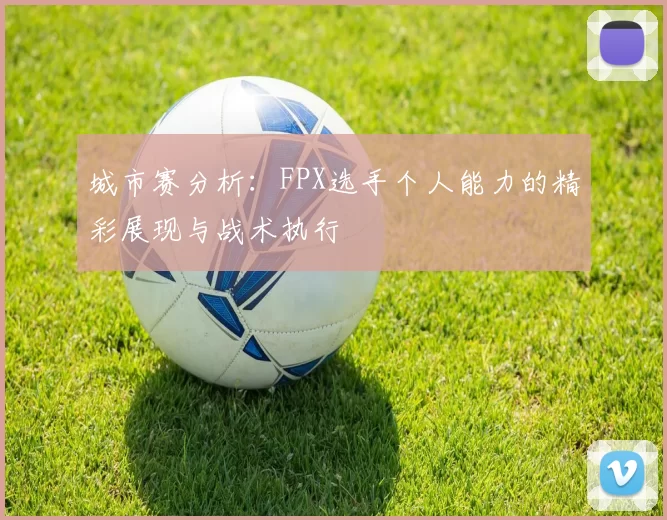 城市赛分析:FPX选手个人能力的精彩展现与战术执行