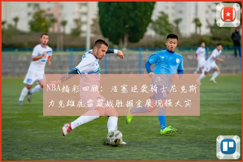 NBA精彩回顾:活塞逆袭骑士尼克斯力克雄鹿雷霆战胜掘金展现强大实力