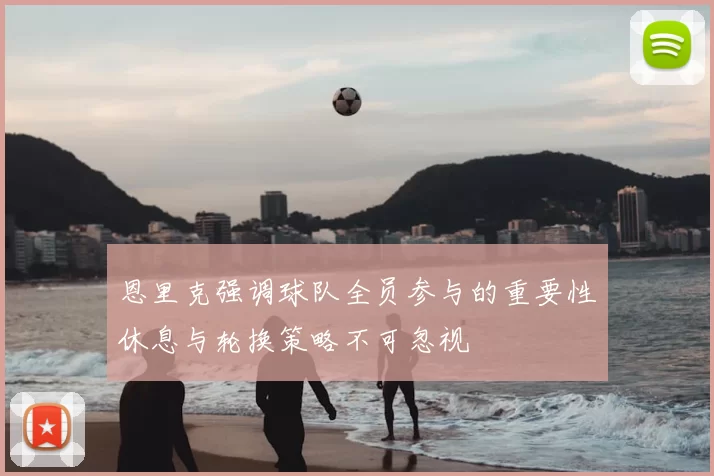 恩里克强调球队全员参与的重要性休息与轮换策略不可忽视