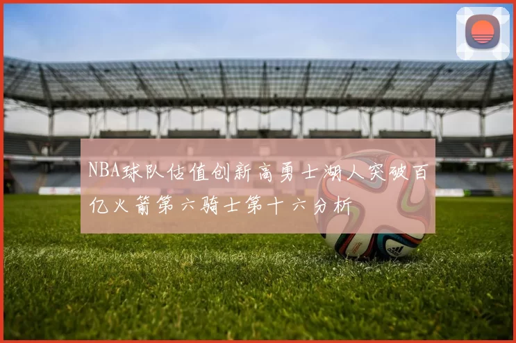 NBA球队估值创新高勇士湖人突破百亿火箭第六骑士第十六分析