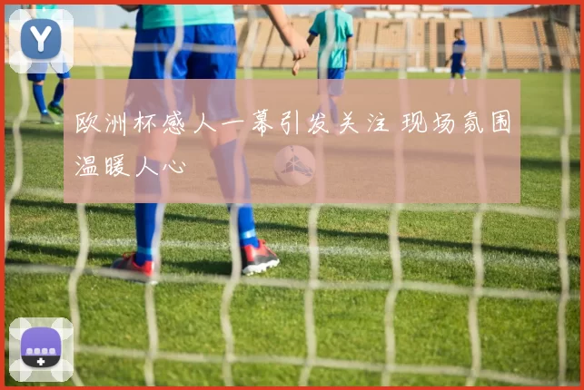 欧洲杯感人一幕引发关注 现场氛围温暖人心