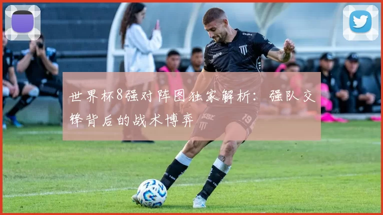 世界杯8强对阵图独家解析:强队交锋背后的战术博弈