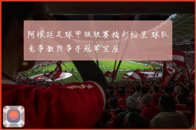 阿根廷足球甲级联赛精彩纷呈 球队竞争激烈争夺冠军宝座