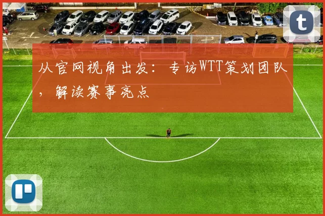 从官网视角出发:专访WTT策划团队,解读赛事亮点