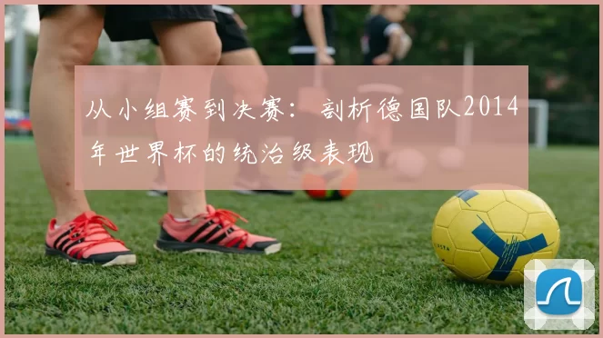 从小组赛到决赛:剖析德国队2014年世界杯的统治级表现