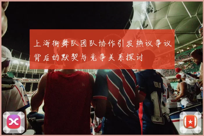 上海街舞队团队协作引发热议争议背后的默契与竞争关系探讨