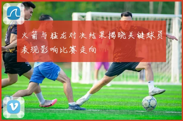 火箭与猛龙对决结果揭晓关键球员表现影响比赛走向