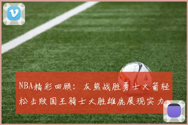 NBA精彩回顾:灰熊战胜勇士火箭轻松击败国王骑士大胜雄鹿展现实力