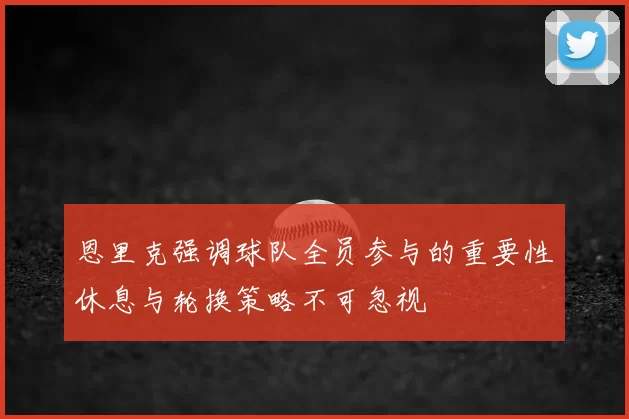 恩里克强调球队全员参与的重要性休息与轮换策略不可忽视