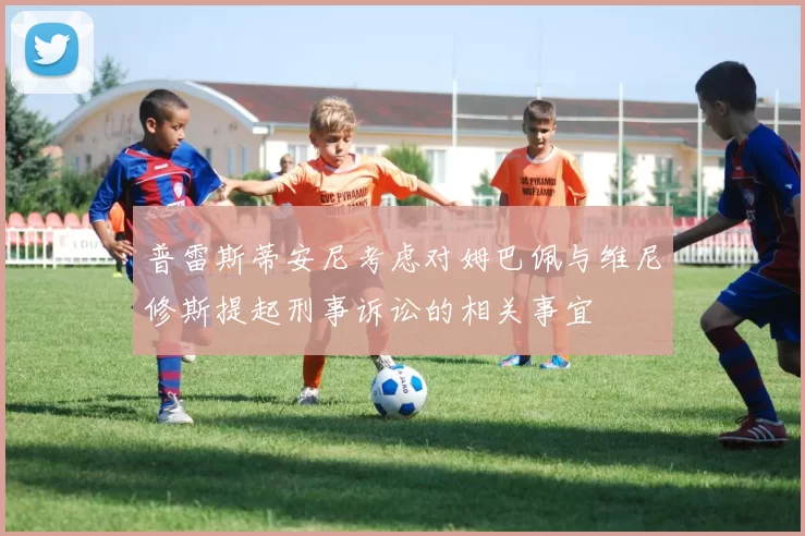 普雷斯蒂安尼考虑对姆巴佩与维尼修斯提起刑事诉讼的相关事宜