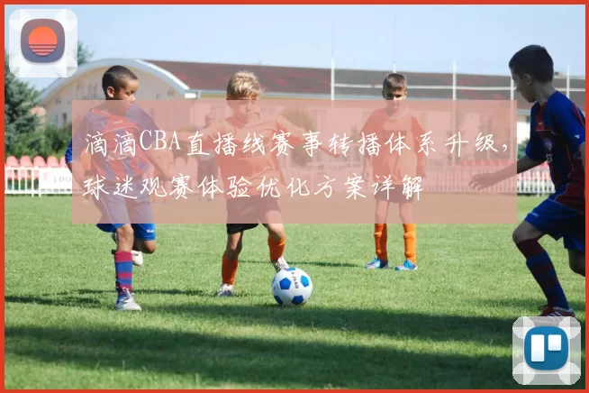 滴滴CBA直播线赛事转播体系升级，球迷观赛体验优化方案详解