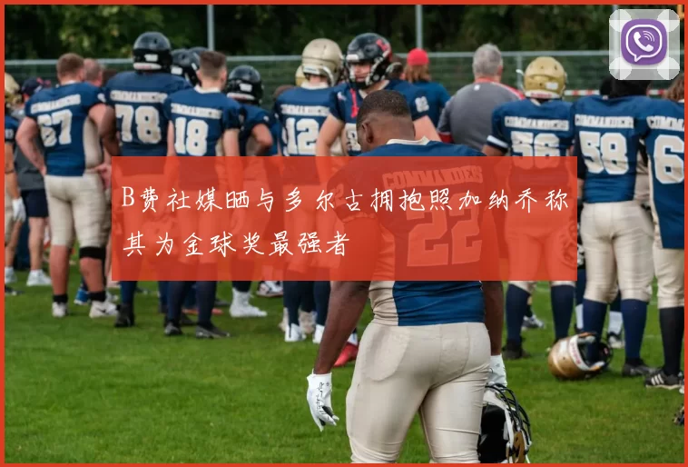 B费社媒晒与多尔古拥抱照加纳乔称其为金球奖最强者