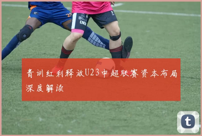 青训红利释放U23中超联赛资本布局深度解读