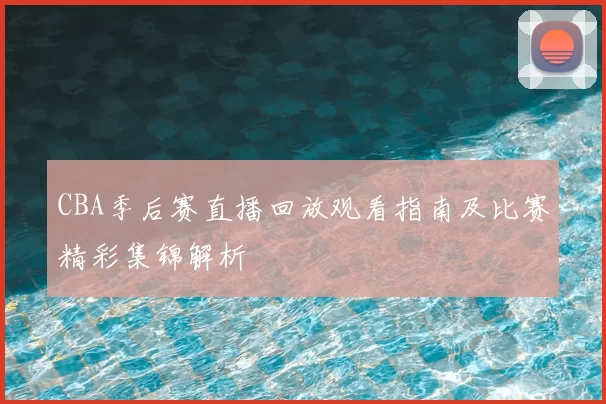 CBA季后赛直播回放观看指南及比赛精彩集锦解析