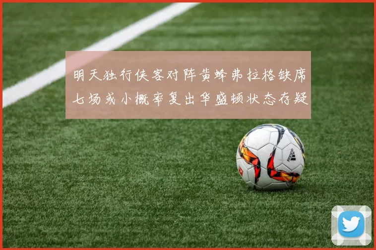 明天独行侠客对阵黄蜂弗拉格缺席七场或小概率复出华盛顿状态存疑