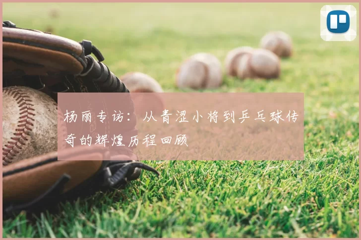 杨丽专访：从青涩小将到乒乓球传奇的辉煌历程回顾