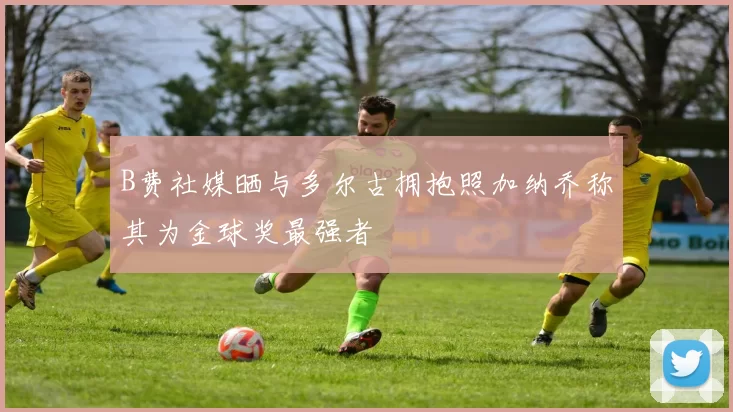 B费社媒晒与多尔古拥抱照加纳乔称其为金球奖最强者