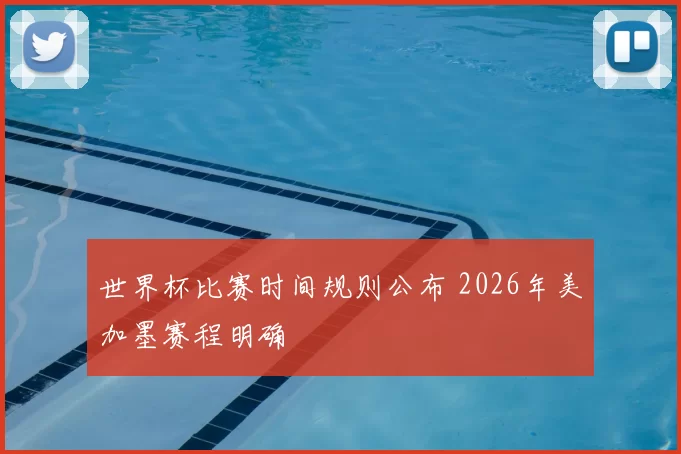 世界杯比赛时间规则公布 2026年美加墨赛程明确