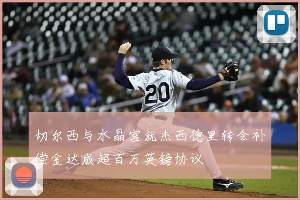 切尔西与水晶宫就杰西德里转会补偿金达成超百万英镑协议