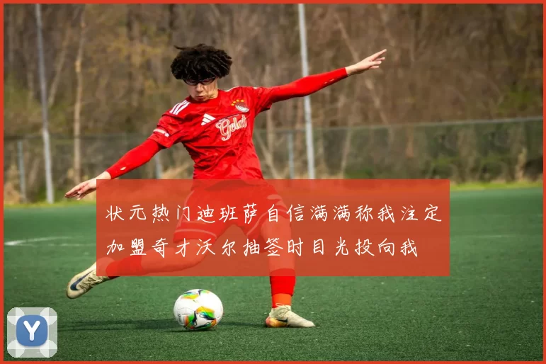 状元热门迪班萨自信满满称我注定加盟奇才沃尔抽签时目光投向我